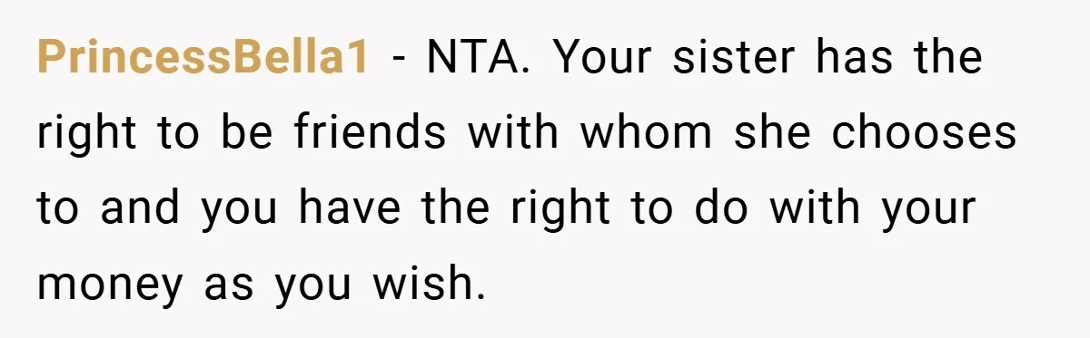 PrincessBella1 − NTA. Your sister has the right to be friends with whom she chooses to and you have the right to do with your money as you wish.