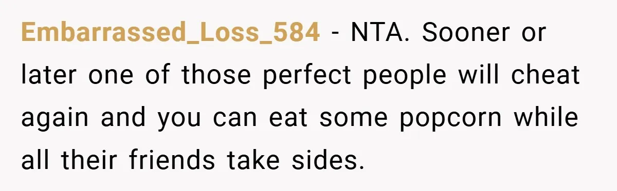 Embarrassed_Loss_584 − NTA. Sooner or later one of those perfect people will cheat again and you can eat some popcorn while all their friends take sides.