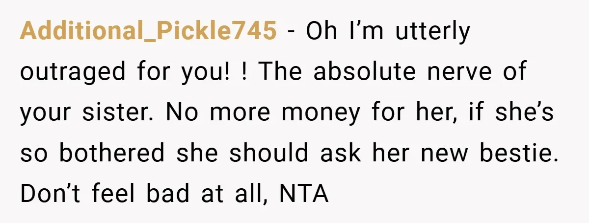 Additional_Pickle745 − Oh I’m utterly outraged for you! ! The absolute nerve of your sister. No more money for her, if she’s so bothered she should ask her new bestie....