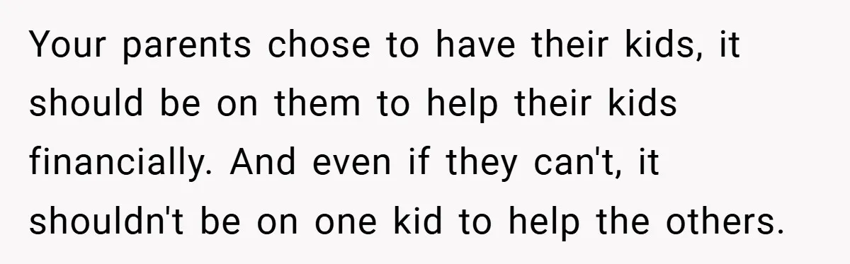 Your parents chose to have their kids, it should be on them to help their kids financially. And even if they can't, it shouldn't be on one kid to help...