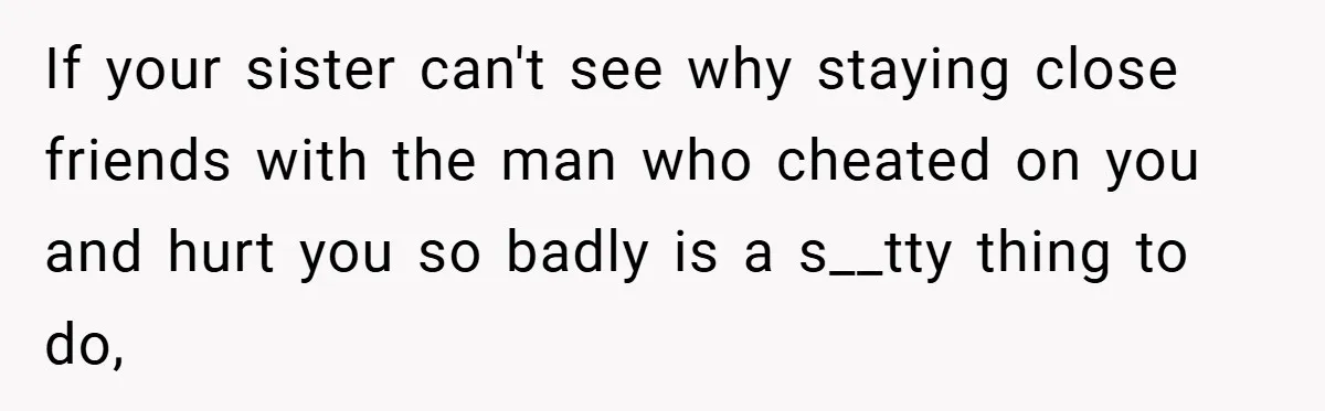 If your sister can't see why staying close friends with the man who cheated on you and hurt you so badly is a s__tty thing to do,