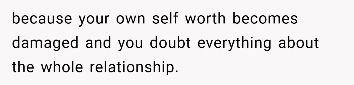 because your own self worth becomes damaged and you doubt everything about the whole relationship.