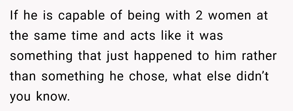 If he is capable of being with 2 women at the same time and acts like it was something that just happened to him rather than something he chose, what...