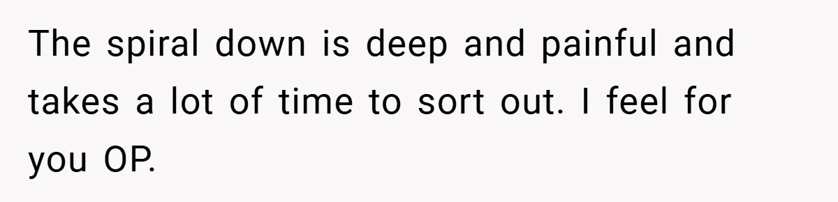 The spiral down is deep and painful and takes a lot of time to sort out. I feel for you OP.