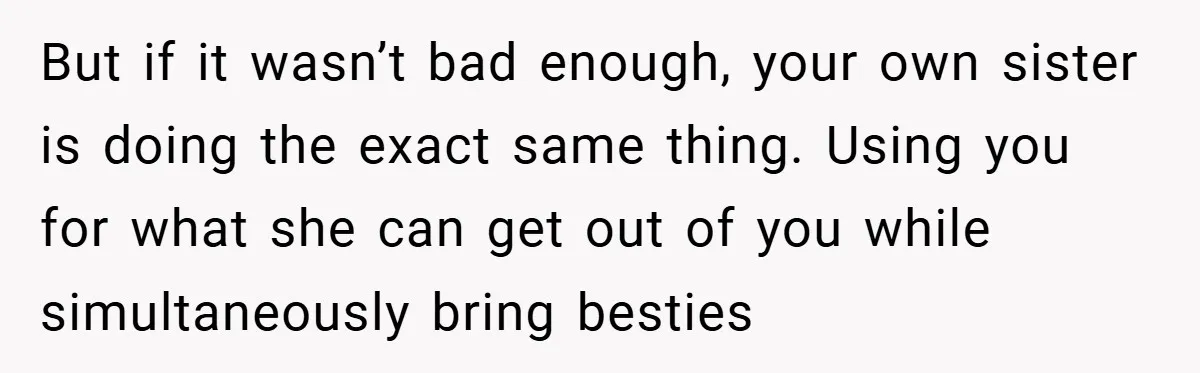 But if it wasn’t bad enough, your own sister is doing the exact same thing. Using you for what she can get out of you while simultaneously bring besties