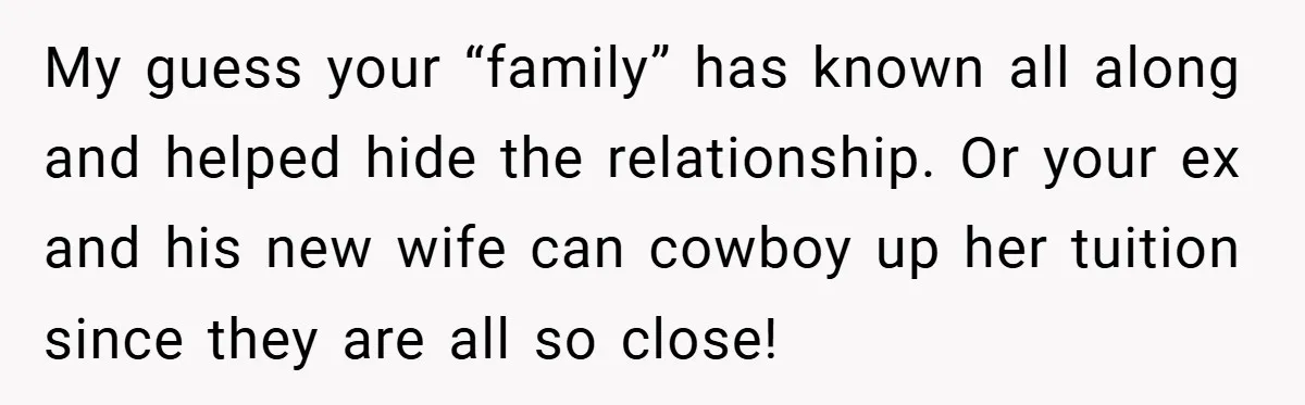 My guess your “family” has known all along and helped hide the relationship. Or your ex and his new wife can cowboy up her tuition since they are all so...