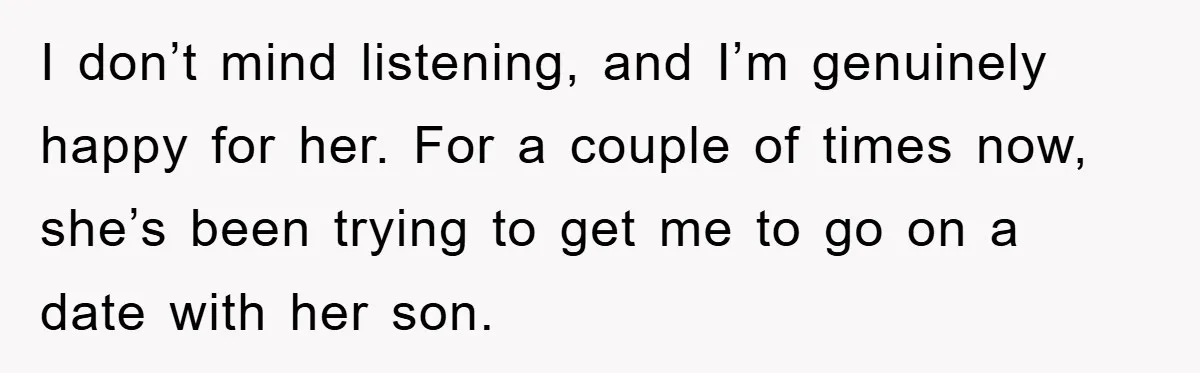 I don’t mind listening, and I’m genuinely happy for her. For a couple of times now, she’s been trying to get me to go on a date with her son.