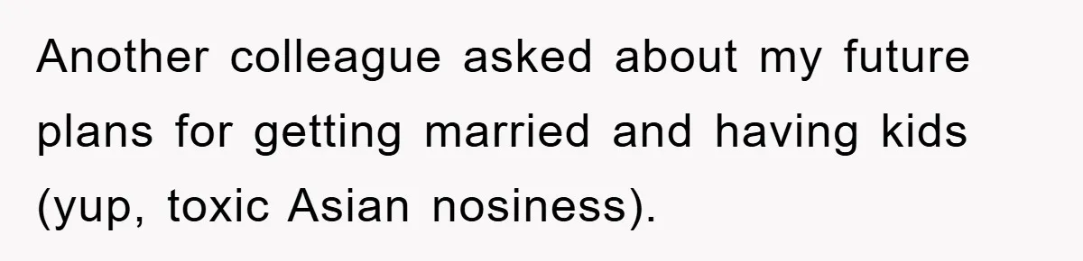 Another colleague asked about my future plans for getting married and having kids (yup, toxic Asian nosiness).