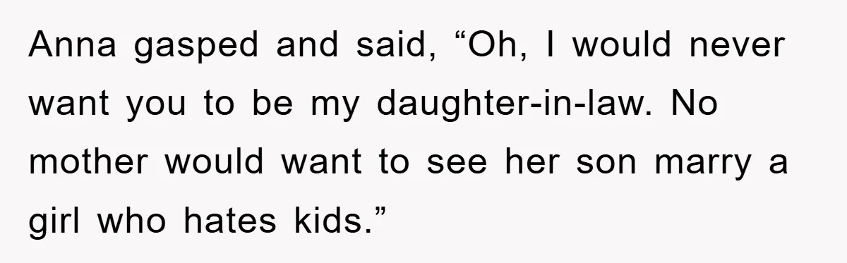 Anna gasped and said, “Oh, I would never want you to be my daughter-in-law. No mother would want to see her son marry a girl who hates kids.”