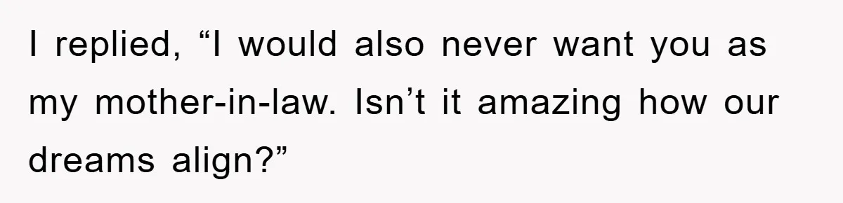 I replied, “I would also never want you as my mother-in-law. Isn’t it amazing how our dreams align?”