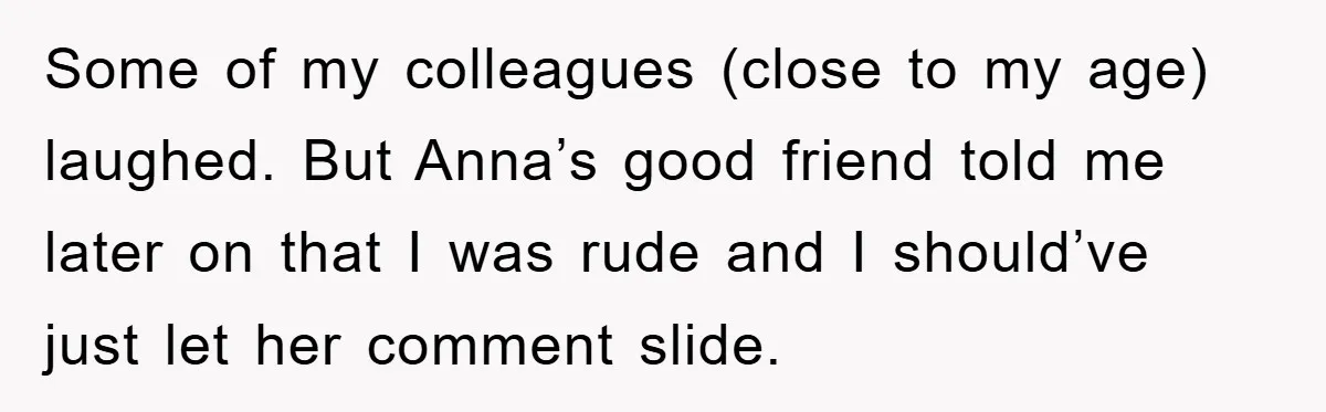 Some of my colleagues (close to my age) laughed. But Anna’s good friend told me later on that I was rude and I should’ve just let her comment slide.