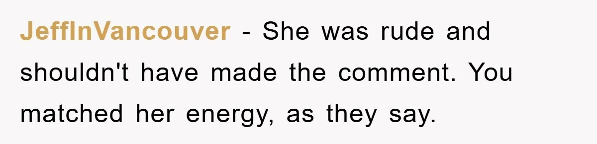 JeffInVancouver − She was rude and shouldn't have made the comment. You matched her energy, as they say.