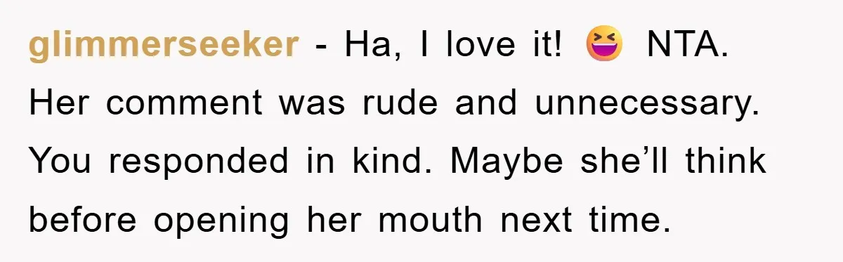 glimmerseeker − Ha, I love it! 😆 NTA. Her comment was rude and unnecessary. You responded in kind. Maybe she’ll think before opening her mouth next time.