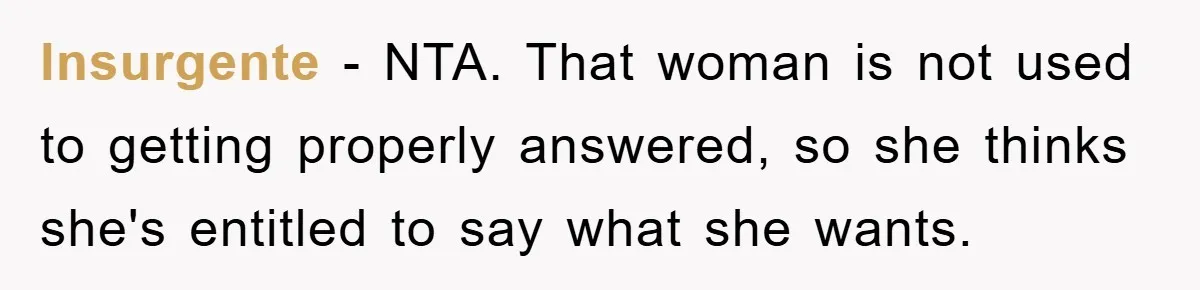 lnsurgente − NTA. That woman is not used to getting properly answered, so she thinks she's entitled to say what she wants.