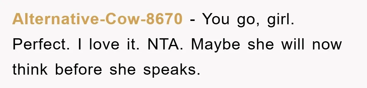 Alternative-Cow-8670 − You go, girl. Perfect. I love it. NTA. Maybe she will now think before she speaks.