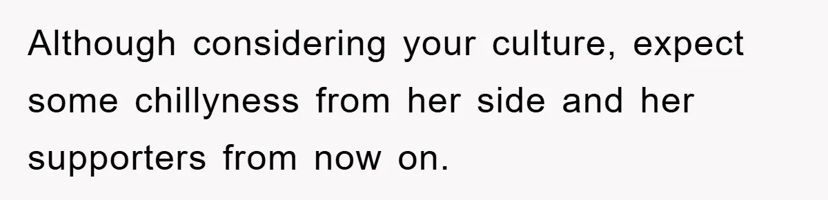 Although considering your culture, expect some chillyness from her side and her supporters from now on.