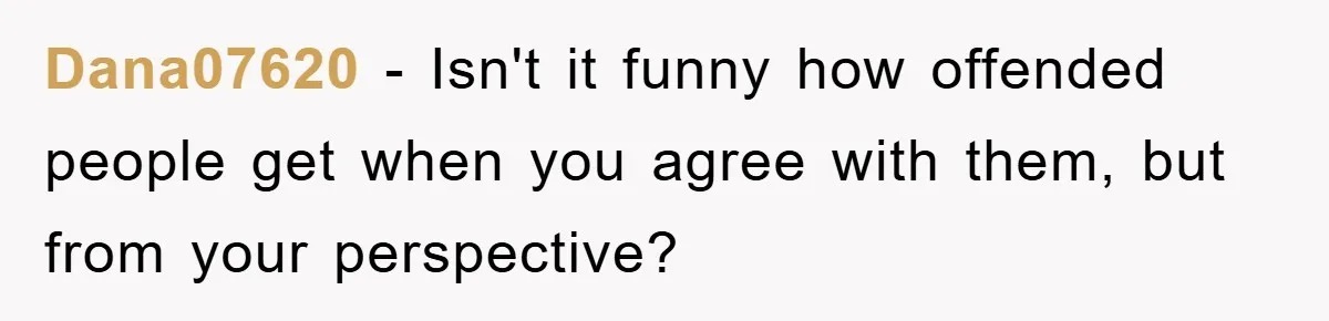 Dana07620 − Isn't it funny how offended people get when you agree with them, but from your perspective?