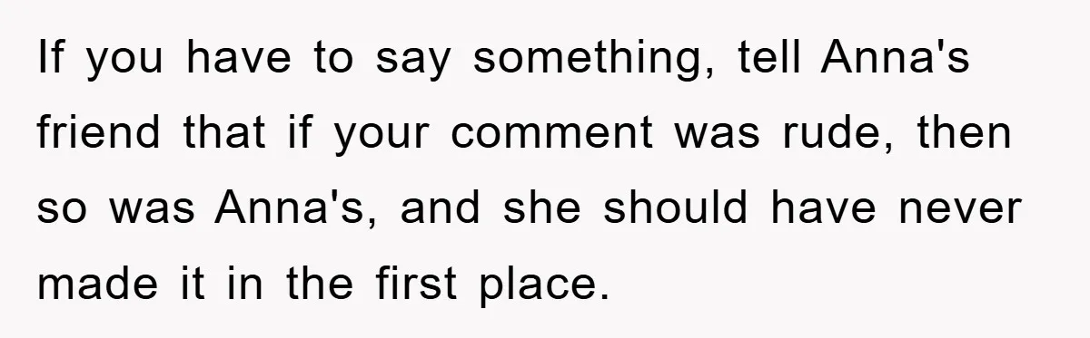 If you have to say something, tell Anna's friend that if your comment was rude, then so was Anna's, and she should have never made it in the first place.