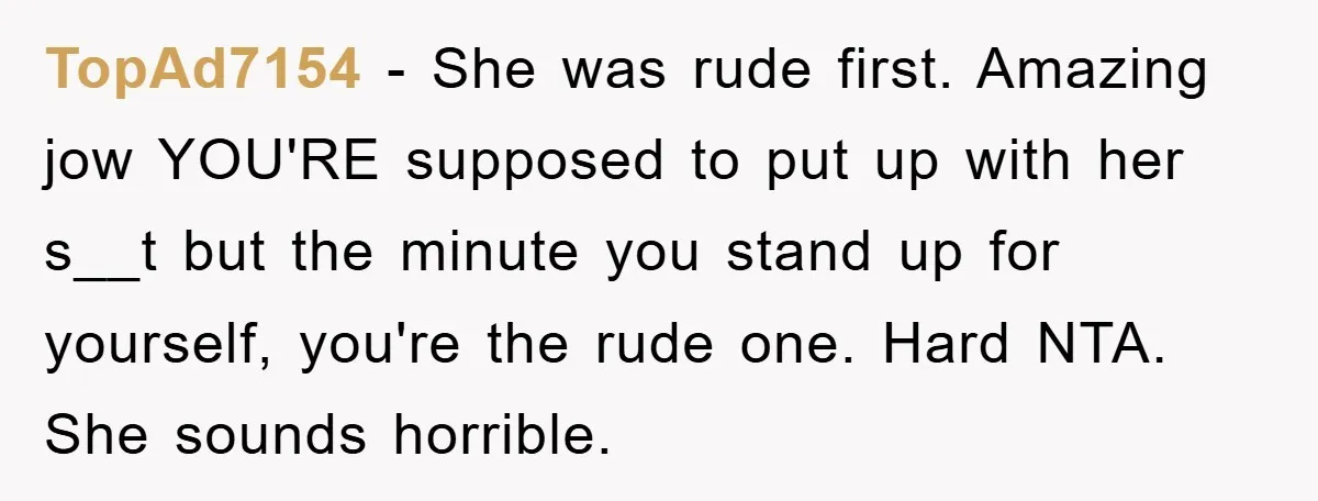 TopAd7154 − She was rude first. Amazing jow YOU'RE supposed to put up with her s__t but the minute you stand up for yourself, you're the rude one. Hard NTA....