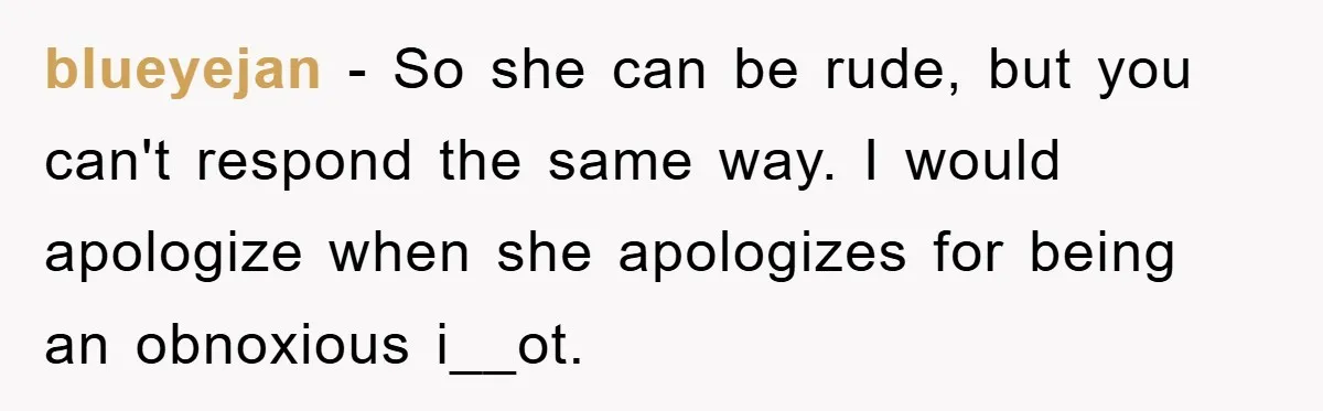 blueyejan − So she can be rude, but you can't respond the same way. I would apologize when she apologizes for being an obnoxious i__ot.