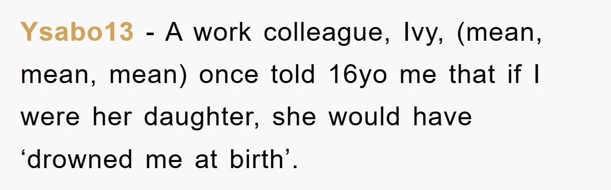Ysabo13 − A work colleague, Ivy, (mean, mean, mean) once told 16yo me that if I were her daughter, she would have ‘drowned me at birth’.