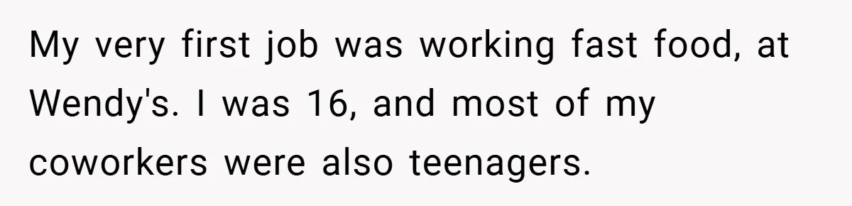 My very first job was working fast food, at Wendy's. I was 16, and most of my coworkers were also teenagers.