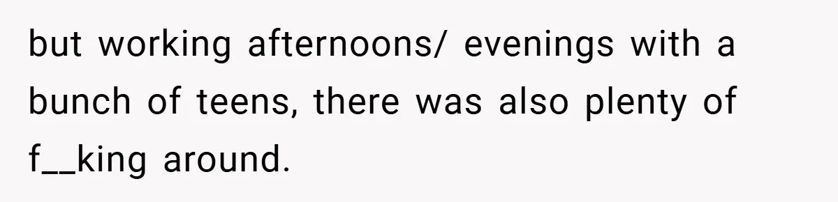 but working afternoons/ evenings with a bunch of teens, there was also plenty of f__king around.