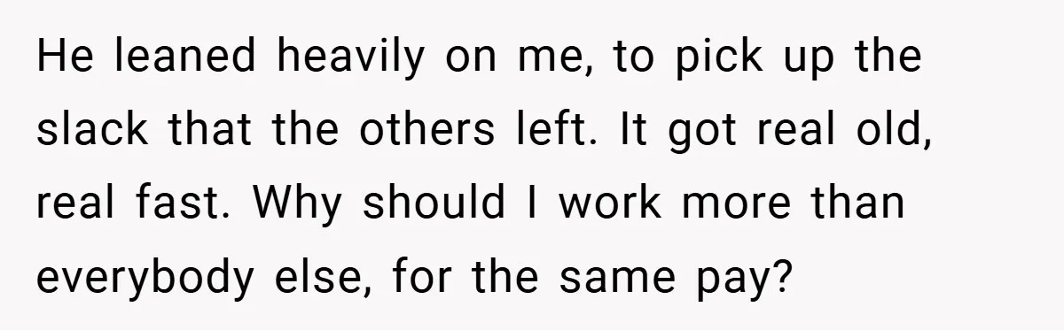 He leaned heavily on me, to pick up the slack that the others left. It got real old, real fast. Why should I work more than everybody else, for the...