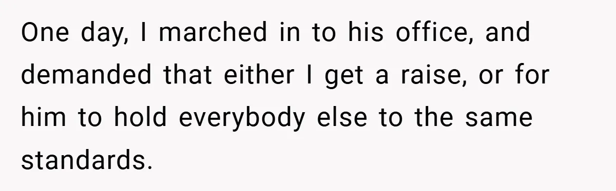 One day, I marched in to his office, and demanded that either I get a raise, or for him to hold everybody else to the same standards.