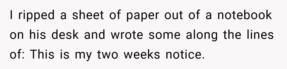 I ripped a sheet of paper out of a notebook on his desk and wrote some along the lines of: This is my two weeks notice.
