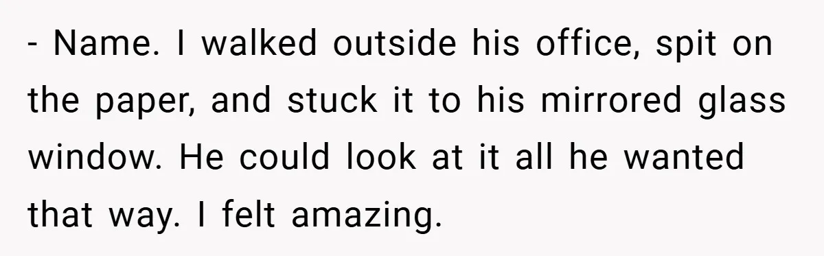 - Name. I walked outside his office, spit on the paper, and stuck it to his mirrored glass window. He could look at it all he wanted that way. I...