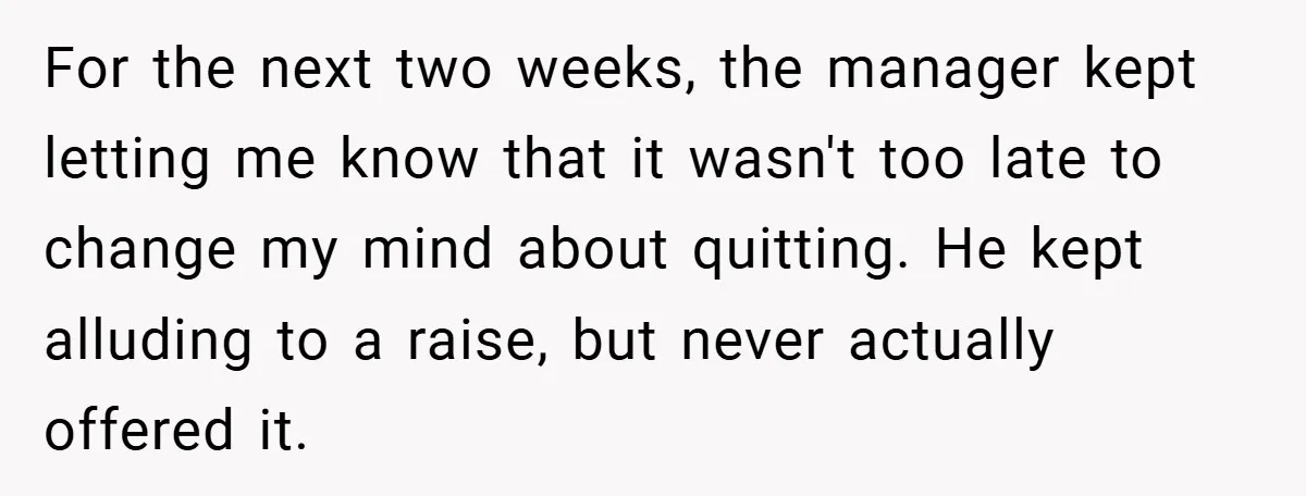 For the next two weeks, the manager kept letting me know that it wasn't too late to change my mind about quitting. He kept alluding to a raise, but never...