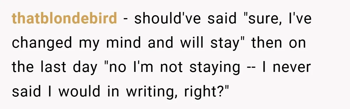 thatblondebird − should've said "sure, I've changed my mind and will stay" then on the last day "no I'm not staying -- I never said I would in writing, right?"