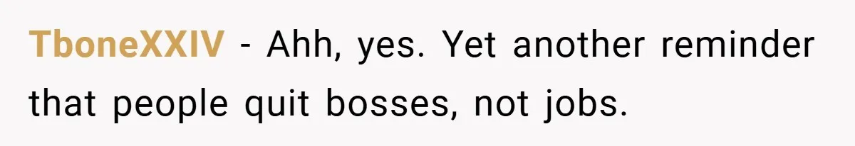 TboneXXIV − Ahh, yes. Yet another reminder that people quit bosses, not jobs.