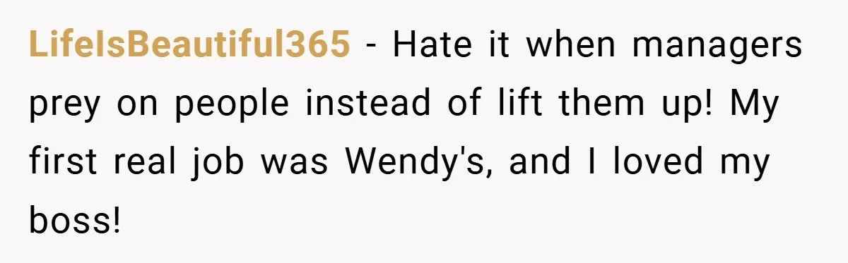 LifeIsBeautiful365 − Hate it when managers prey on people instead of lift them up! My first real job was Wendy's, and I loved my boss!