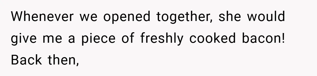 Whenever we opened together, she would give me a piece of freshly cooked bacon! Back then,