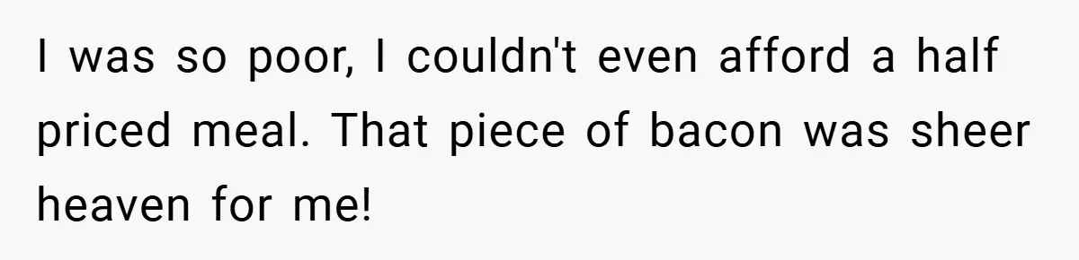 I was so poor, I couldn't even afford a half priced meal. That piece of bacon was sheer heaven for me!