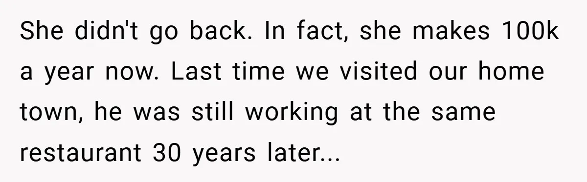 She didn't go back. In fact, she makes 100k a year now. Last time we visited our home town, he was still working at the same restaurant 30 years later...