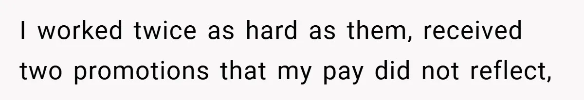 I worked twice as hard as them, received two promotions that my pay did not reflect,