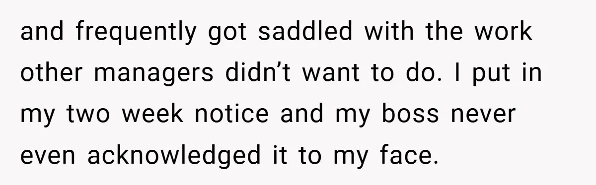 and frequently got saddled with the work other managers didn’t want to do. I put in my two week notice and my boss never even acknowledged it to my face.