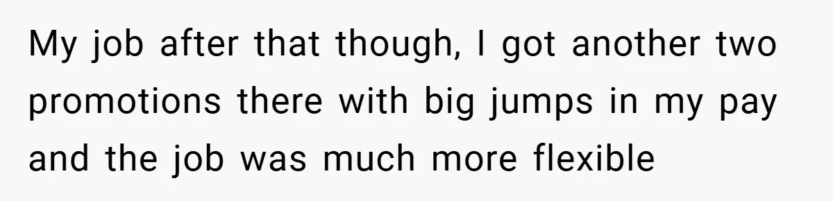 My job after that though, I got another two promotions there with big jumps in my pay and the job was much more flexible