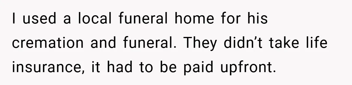 I used a local funeral home for his cremation and funeral. They didn’t take life insurance, it had to be paid upfront.