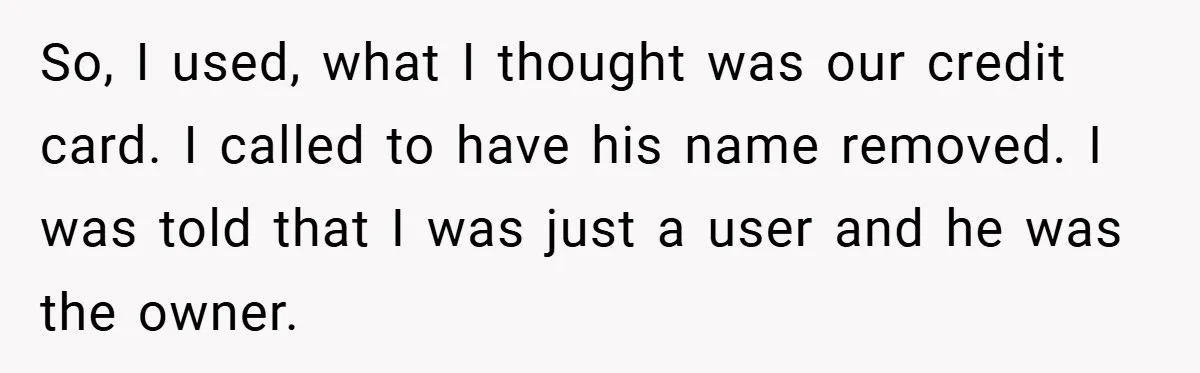 So, I used, what I thought was our credit card. I called to have his name removed. I was told that I was just a user and he was the...