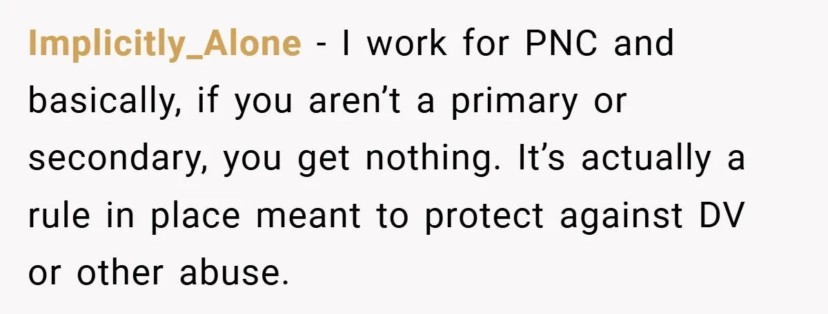 Implicitly_Alone − I work for PNC and basically, if you aren’t a primary or secondary, you get nothing. It’s actually a rule in place meant to protect against DV or...
