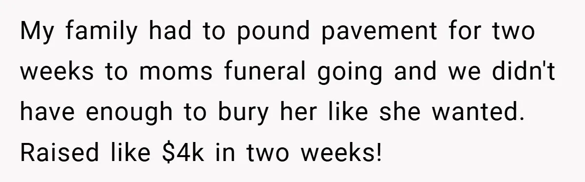 My family had to pound pavement for two weeks to moms funeral going and we didn't have enough to bury her like she wanted. Raised like $4k in two weeks!