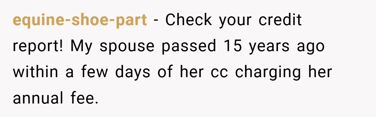 equine-shoe-part − Check your credit report! My spouse passed 15 years ago within a few days of her cc charging her annual fee.