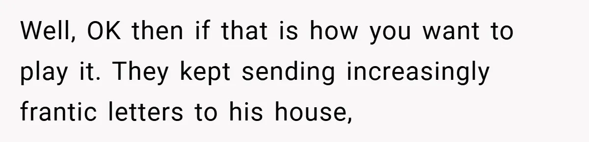 Well, OK then if that is how you want to play it. They kept sending increasingly frantic letters to his house,