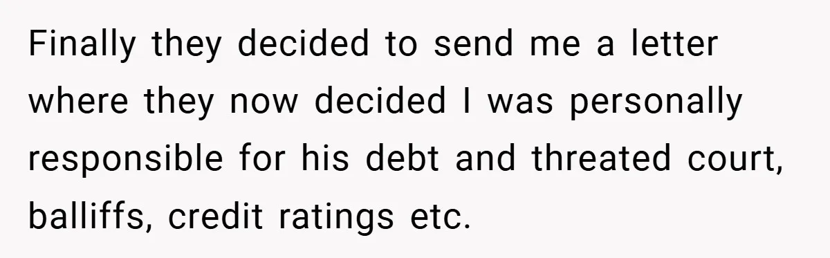 Finally they decided to send me a letter where they now decided I was personally responsible for his debt and threated court, balliffs, credit ratings etc.