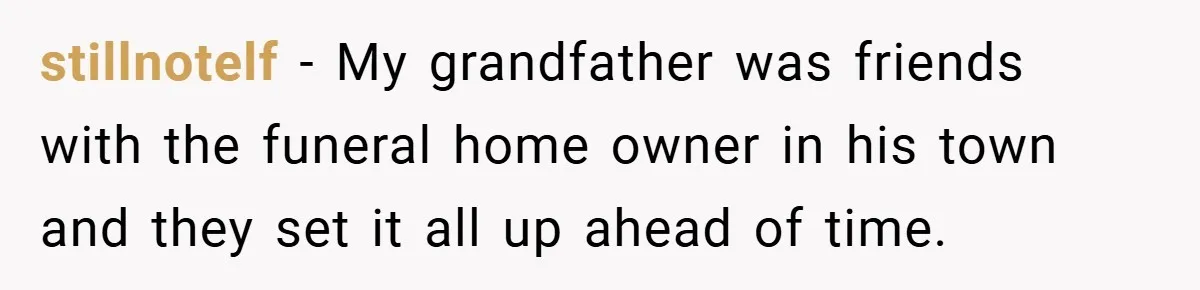 stillnotelf − My grandfather was friends with the funeral home owner in his town and they set it all up ahead of time.
