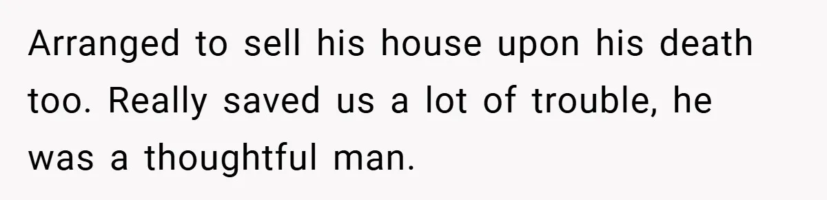 Arranged to sell his house upon his death too. Really saved us a lot of trouble, he was a thoughtful man.
